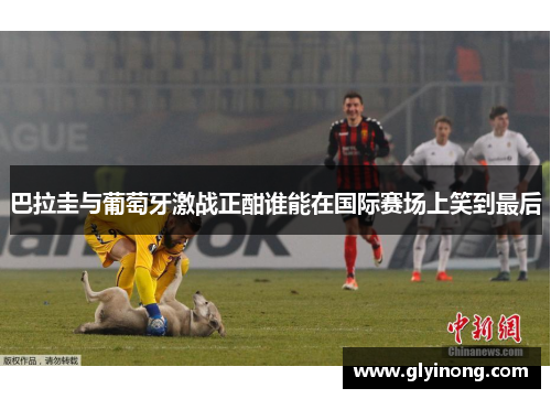 巴拉圭与葡萄牙激战正酣谁能在国际赛场上笑到最后