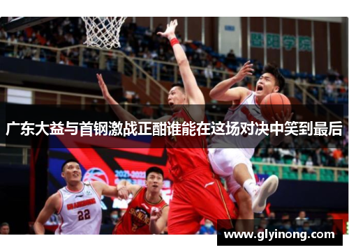 广东大益与首钢激战正酣谁能在这场对决中笑到最后