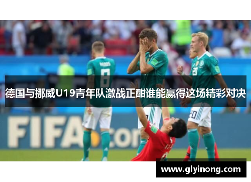 德国与挪威U19青年队激战正酣谁能赢得这场精彩对决